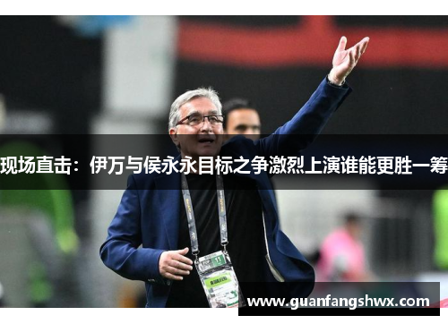 现场直击：伊万与侯永永目标之争激烈上演谁能更胜一筹